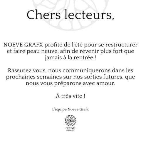Chers lecteurs,
NOEVE GRAFX profite de l’été pour se restructurer et faire peau neuve, afin de revenir plus fort que jamais à la rentrée !

Rassurez-vous, nous communiquerons ans les prochaines semaines sur nos sorties futures, que nous vous préparons avec amour.

À très vite !

L’équipe Noeve Grafx